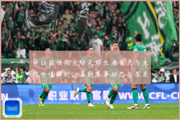 萨拉赫领衔全球足球生涯高光与竞技价值解析：最新赛事动态与深度分析