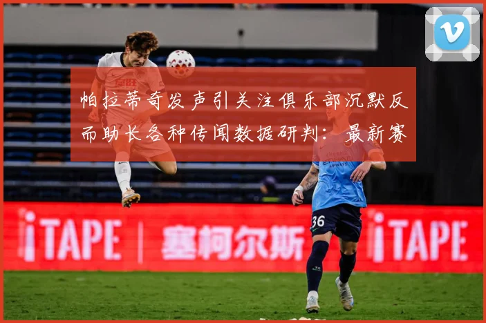 帕拉蒂奇发声引关注俱乐部沉默反而助长各种传闻数据研判：最新赛事动态与深度分析