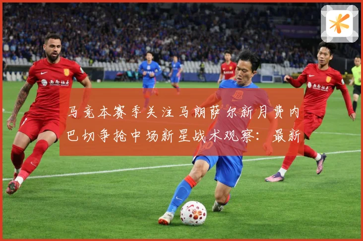 马竞本赛季关注马朗萨尔新月费内巴切争抢中场新星战术观察：最新赛事动态与深度分析