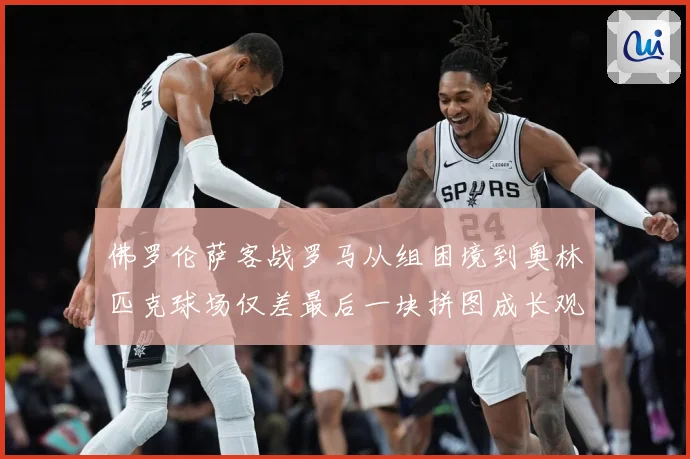 佛罗伦萨客战罗马从组困境到奥林匹克球场仅差最后一块拼图成长观察：最新赛事动态与深度分析