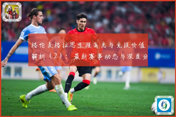 格伦麦格拉思生涯高光与竞技价值解析（2）：最新赛事动态与深度分析