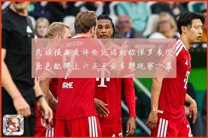 民族报高度评价瓦诺利称保罗表现出色配得上六点五分专题观察：最新赛事动态与深度分析