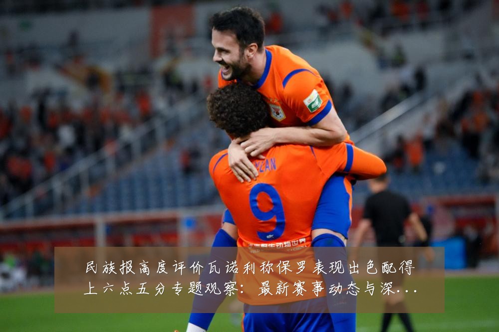 民族报高度评价瓦诺利称保罗表现出色配得上六点五分专题观察：最新赛事动态与深度分析